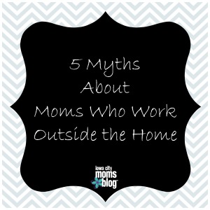 5 myths about moms who work outside the home